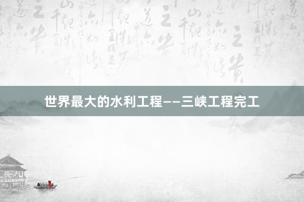 世界最大的水利工程——三峡工程完工