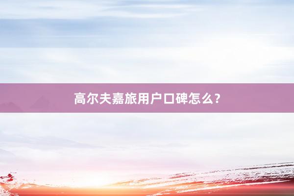 高尔夫嘉旅用户口碑怎么？