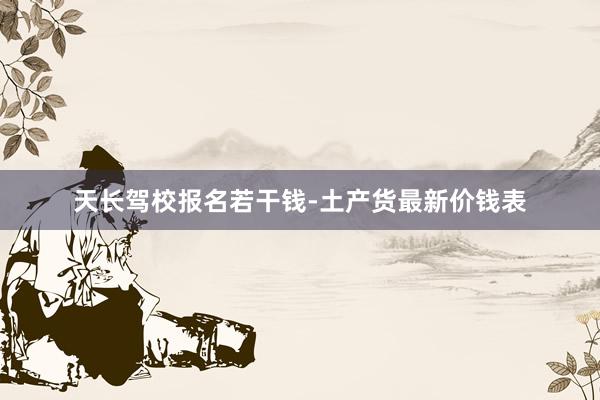 天长驾校报名若干钱-土产货最新价钱表