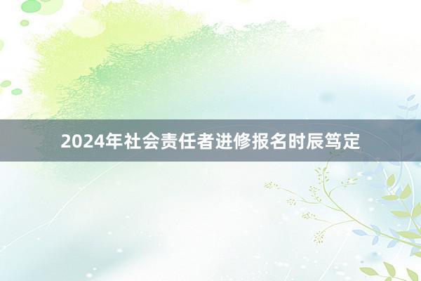 2024年社会责任者进修报名时辰笃定