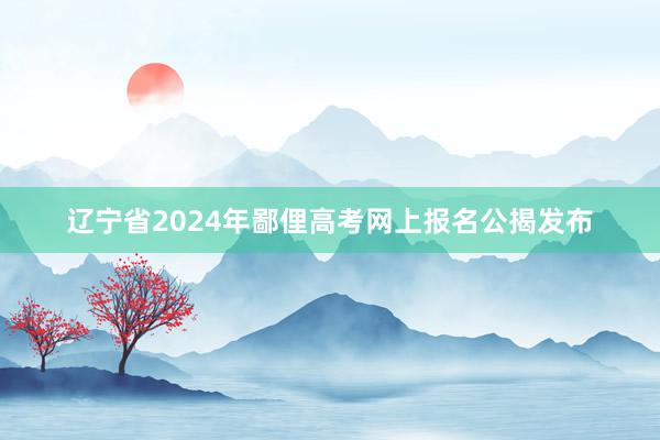 辽宁省2024年鄙俚高考网上报名公揭发布