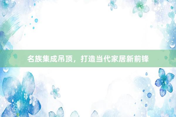 名族集成吊顶，打造当代家居新前锋